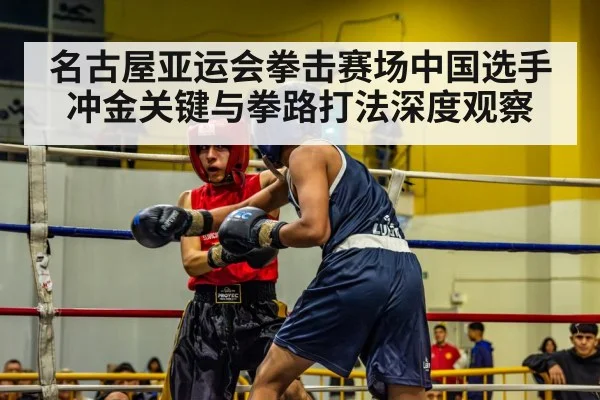 名古屋亚运会拳击赛场中国选手冲金关键与拳路打法深度观察