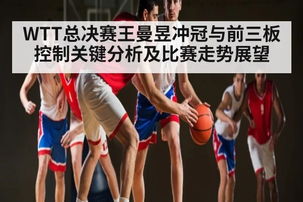 WTT总决赛王曼昱冲冠与前三板控制关键分析及比赛走势展望