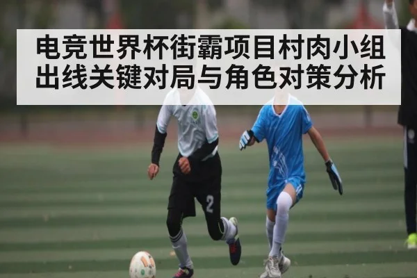 电竞世界杯街霸项目村肉小组出线关键对局与角色对策分析