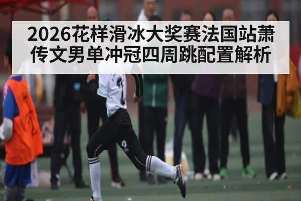 2026花样滑冰大奖赛法国站萧传文男单冲冠四周跳配置解析